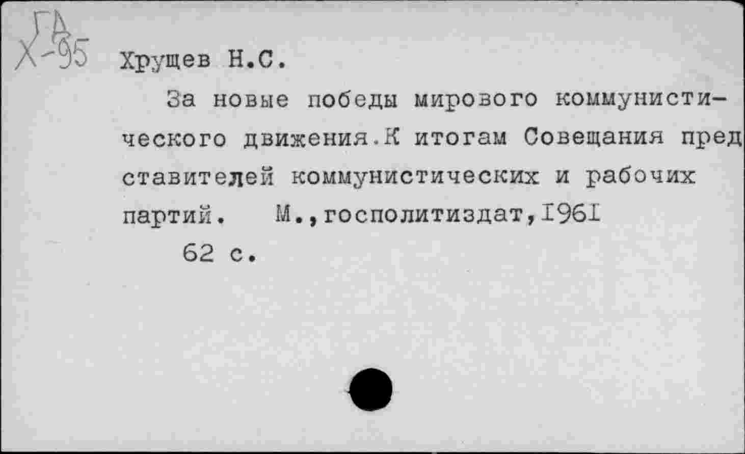 ﻿&
Хрущев Н.С.
За новые победы мирового коммунистического движения.К итогам Совещания пред ставителей коммунистических и рабочих партий. М.,госполитиздат,1961 62 с.